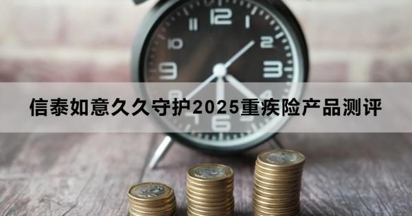 信泰如意久久守護(hù)2025重疾險產(chǎn)品測評，基本信息+產(chǎn)品保障+產(chǎn)品特色