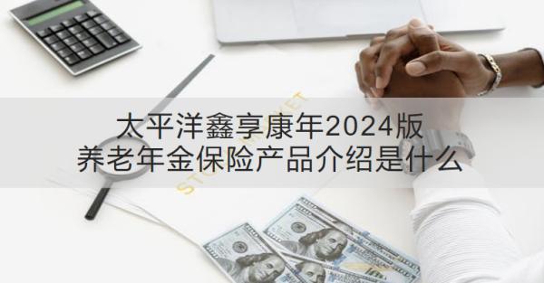 太平洋鑫享康年2024版養(yǎng)老年金保險產品介紹是什么？收益怎樣？