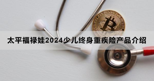 太平福祿娃2024少兒終身重疾險(xiǎn)產(chǎn)品介紹，投保條件+產(chǎn)品保障