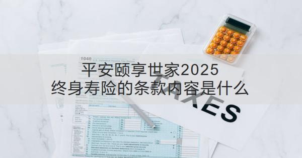 平安頤享世家2025終身壽險的條款內(nèi)容是什么？收益怎樣？