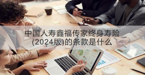 中國人壽鑫福傳家終身壽險(xiǎn)(2024版)的條款是什么？有什么優(yōu)勢(shì)？