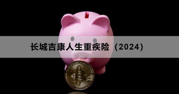 長(zhǎng)城吉康人生重疾險(xiǎn)（2024）投保須知，基本信息+責(zé)任