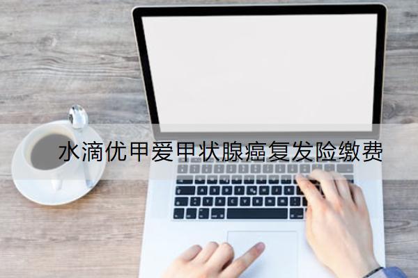 水滴優(yōu)甲愛甲狀腺癌復發(fā)險繳費怎么繳？有哪些亮點？