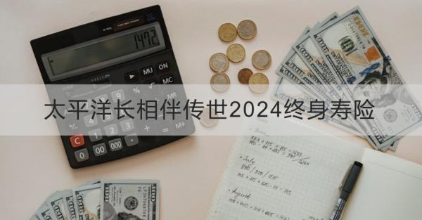 太平洋長相伴傳世2024終身壽險產(chǎn)品介紹？基本條件+產(chǎn)品保障！