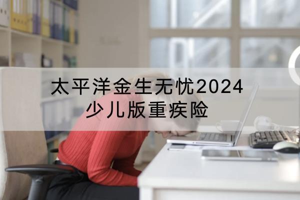 太平洋金生無憂2024少兒版重疾險有哪些投保要求？有哪些保障內容？