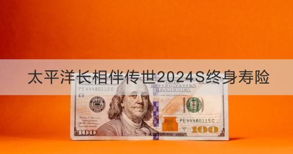 太平洋長相伴傳世2024S終身壽險簡介？基本信息+產(chǎn)品保障分析