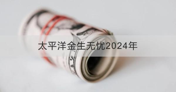 太平洋金生無(wú)憂2024年投保規(guī)則？基本信息+產(chǎn)品保障！