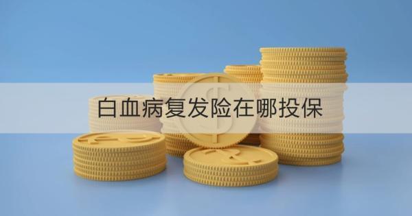白血病復(fù)發(fā)險(xiǎn)在哪投保？白血病復(fù)發(fā)險(xiǎn)什么時(shí)候投保最好呢？