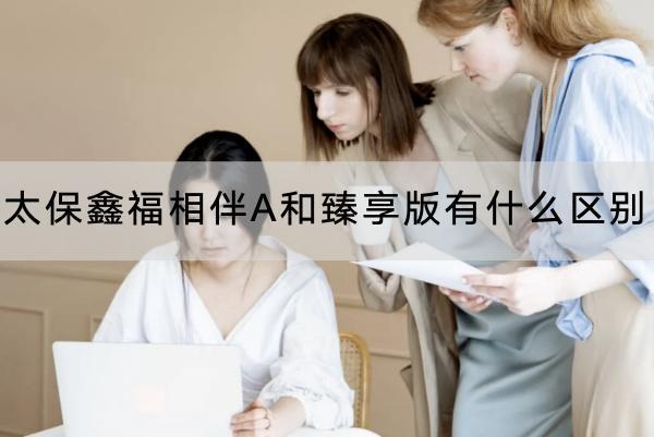 太保鑫福相伴A和臻享版有什么區(qū)別？收益怎么樣？