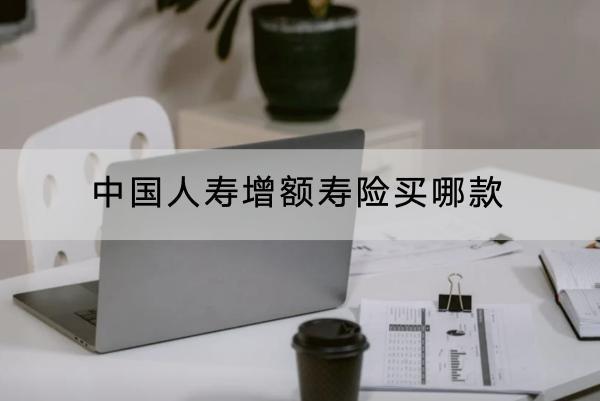 中國人壽增額壽險買哪款？有什么優(yōu)點？