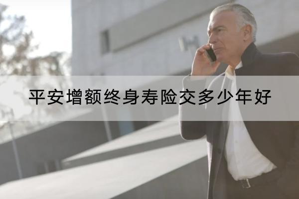 平安增額終身壽險交多少年好？選擇交費年限注意什么？