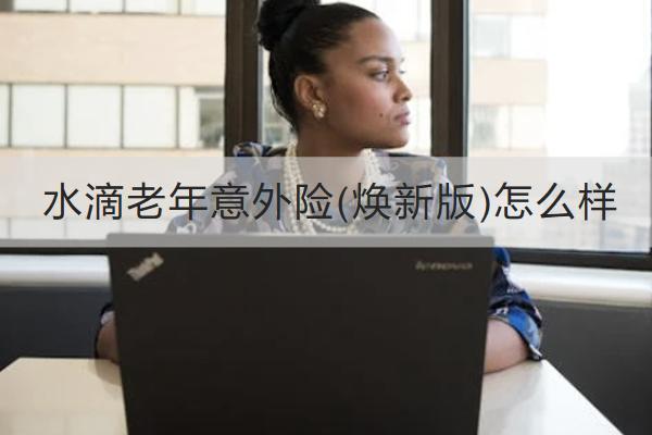 水滴老年意外險(煥新版)怎么樣？多少錢一年？