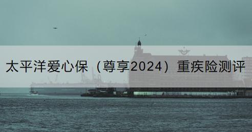 太平洋愛(ài)心保（尊享2024）重疾險(xiǎn)測(cè)評(píng)