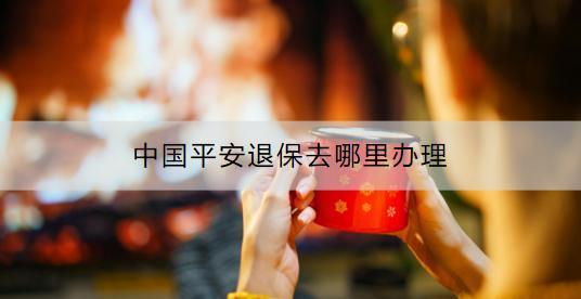 中國(guó)平安退保去哪里辦理？退保具體流程是什么？