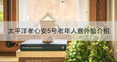 太平洋孝心安5號老年人意外險介紹？如何購買？