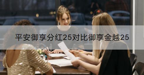 平安御享分紅25對比御享金越25哪個好？選購保險產品要注意什么？