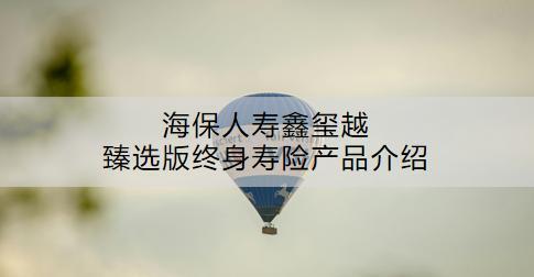 海保人壽鑫璽越臻選版終身壽險(xiǎn)產(chǎn)品介紹：怎么樣？現(xiàn)金價(jià)值是多少？