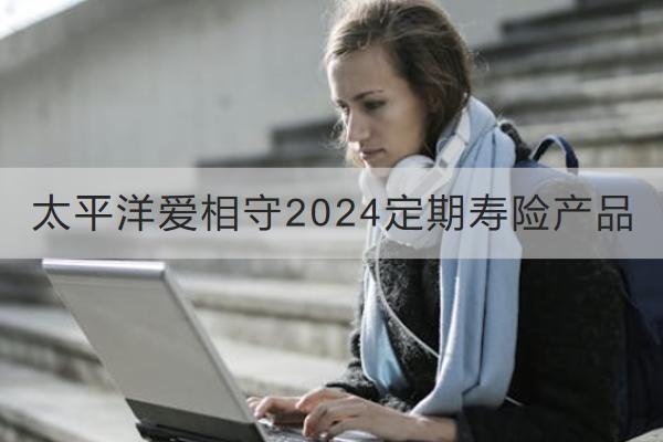 太平洋愛相守2024定期壽險產(chǎn)品怎么樣？收益如何？