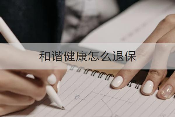 和諧健康怎么退保？退保能拿回多少？