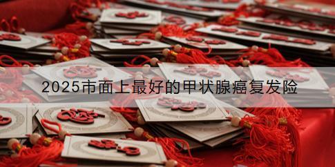 2025市面上最好的甲狀腺癌復(fù)發(fā)險有哪些？如何購買？
