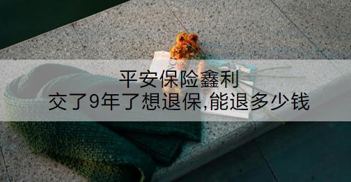 平安保險(xiǎn)鑫利交了9年了想退保,能退多少錢？怎么退？