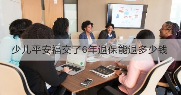 少兒平安福交了6年退保能退多少錢？全額退保的情況？