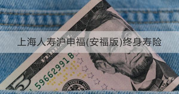 上海人壽滬申福(安福版)終身壽險(xiǎn)詳細(xì)介紹，基本條件+產(chǎn)品保障