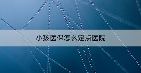 小孩醫(yī)保怎么定點(diǎn)醫(yī)院？有這些步驟！