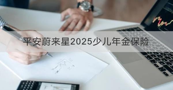 平安蔚來星2025少兒年金保險(xiǎn)解讀，基本信息+產(chǎn)品保障