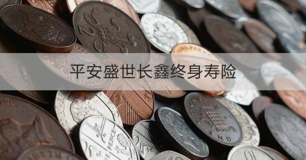 平安盛世長鑫終身壽險詳解，基本信息+保障