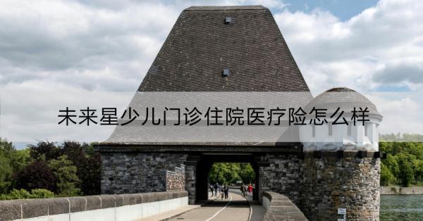未來星少兒門診住院醫(yī)療險(xiǎn)怎么樣？一文詳解！