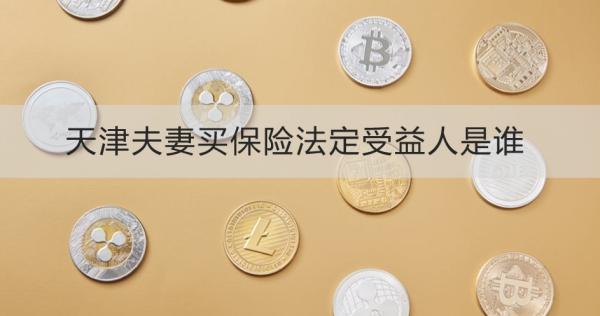 天津夫妻買(mǎi)保險(xiǎn)法定受益人是誰(shuí)？離婚了怎么辦？