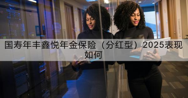 國壽年豐鑫悅年金保險（分紅型）2025表現(xiàn)如何？看這篇就夠了！