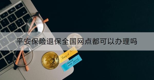 平安保險(xiǎn)退保全國(guó)網(wǎng)點(diǎn)都可以辦理嗎？附退保全流程！